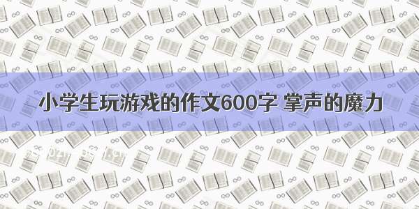 小学生玩游戏的作文600字 掌声的魔力