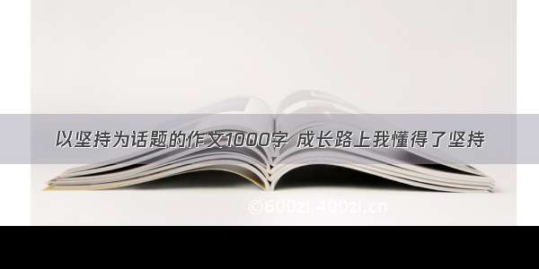 以坚持为话题的作文1000字 成长路上我懂得了坚持