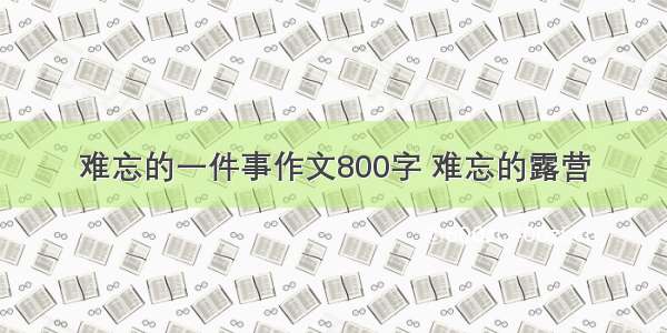 难忘的一件事作文800字 难忘的露营