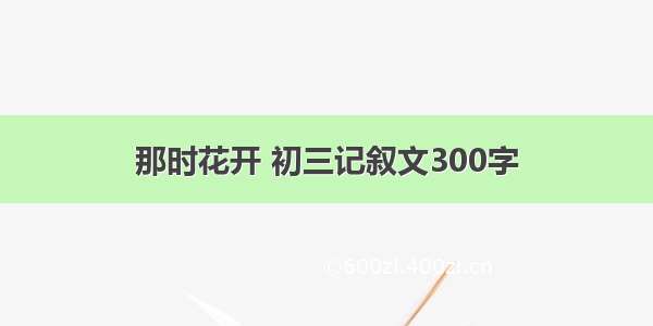 那时花开 初三记叙文300字