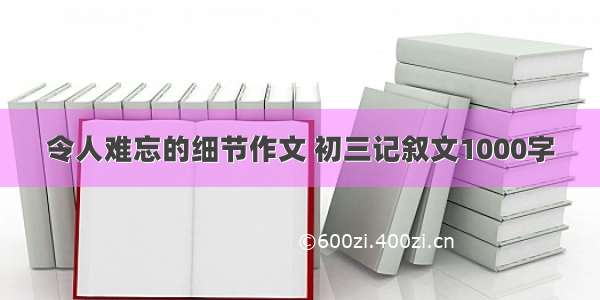 令人难忘的细节作文 初三记叙文1000字