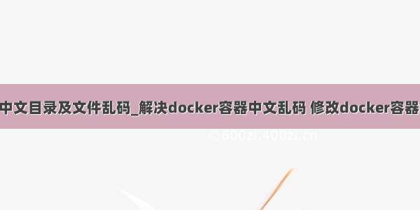 docker 中文目录及文件乱码_解决docker容器中文乱码 修改docker容器编码格式