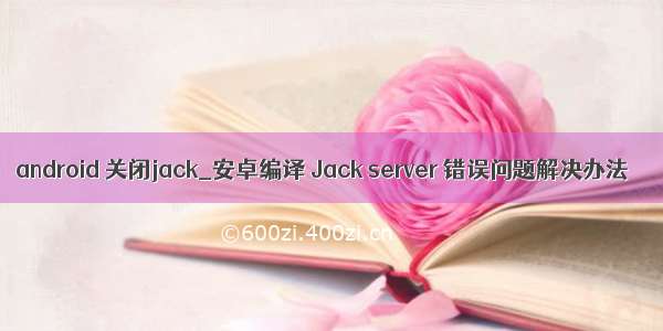 android 关闭jack_安卓编译 Jack server 错误问题解决办法