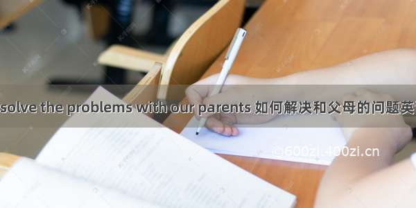 How to solve the problems with our parents 如何解决和父母的问题英语演讲稿