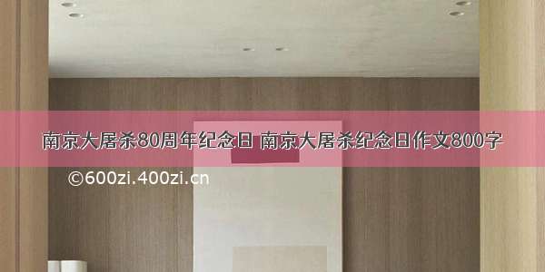 南京大屠杀80周年纪念日 南京大屠杀纪念日作文800字