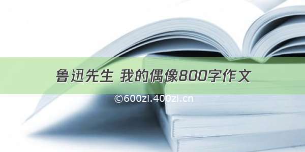 鲁迅先生 我的偶像800字作文