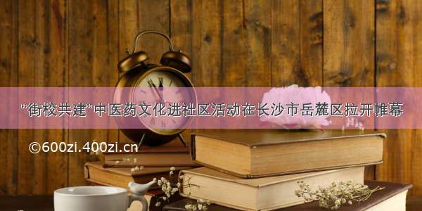 “街校共建”中医药文化进社区活动在长沙市岳麓区拉开帷幕