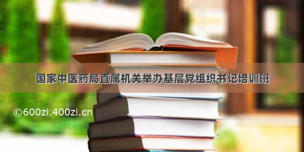 国家中医药局直属机关举办基层党组织书记培训班