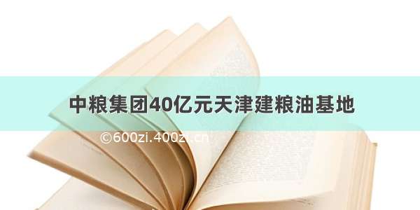 中粮集团40亿元天津建粮油基地