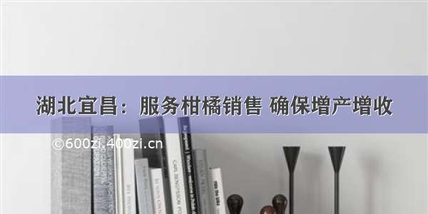 湖北宜昌：服务柑橘销售 确保增产增收