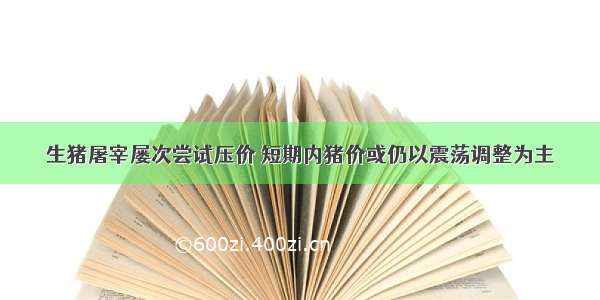 生猪屠宰屡次尝试压价 短期内猪价或仍以震荡调整为主