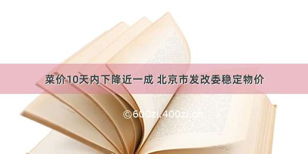 菜价10天内下降近一成 北京市发改委稳定物价