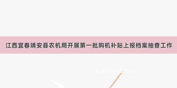 江西宜春靖安县农机局开展第一批购机补贴上报档案抽查工作