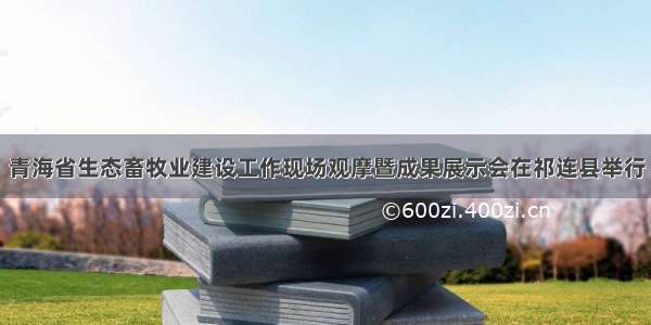 青海省生态畜牧业建设工作现场观摩暨成果展示会在祁连县举行