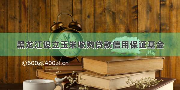 黑龙江设立玉米收购贷款信用保证基金
