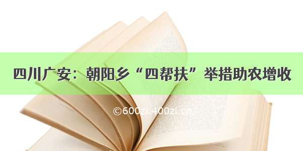 四川广安：朝阳乡“四帮扶”举措助农增收