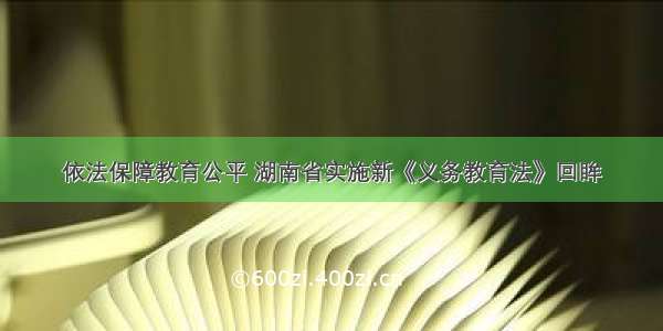 依法保障教育公平 湖南省实施新《义务教育法》回眸