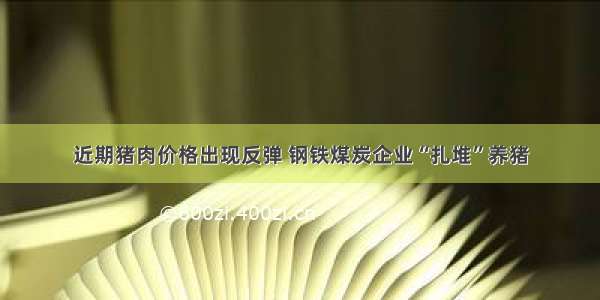 近期猪肉价格出现反弹 钢铁煤炭企业“扎堆”养猪