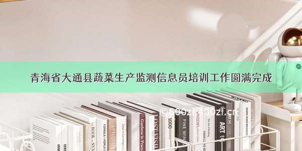 青海省大通县蔬菜生产监测信息员培训工作圆满完成