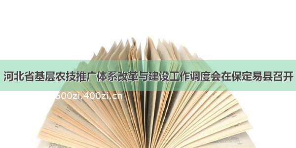 河北省基层农技推广体系改革与建设工作调度会在保定易县召开