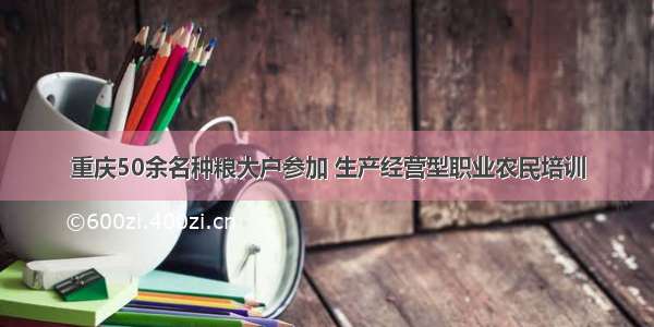 重庆50余名种粮大户参加 生产经营型职业农民培训