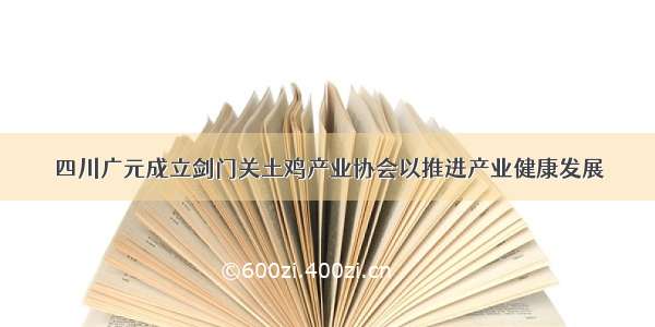 四川广元成立剑门关土鸡产业协会以推进产业健康发展