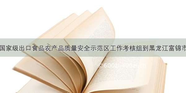 创建国家级出口食品农产品质量安全示范区工作考核组到黑龙江富锦市考核