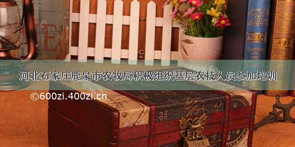 河北石家庄鹿泉市农牧局积极组织基层农技人员参加培训