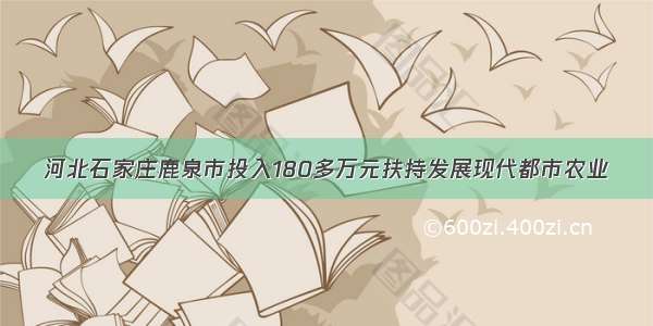 河北石家庄鹿泉市投入180多万元扶持发展现代都市农业