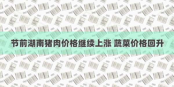 节前湖南猪肉价格继续上涨 蔬菜价格回升