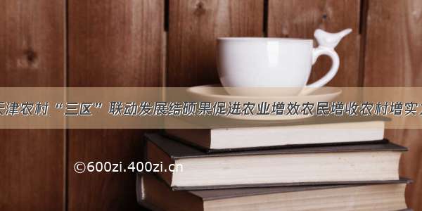 天津农村“三区”联动发展结硕果促进农业增效农民增收农村增实力