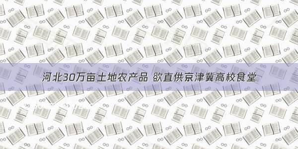 河北30万亩土地农产品 欲直供京津冀高校食堂