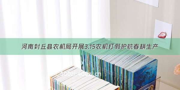 河南封丘县农机局开展3.15农机打假护航春耕生产