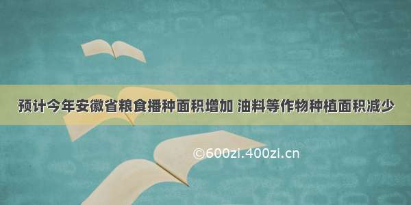 预计今年安徽省粮食播种面积增加 油料等作物种植面积减少