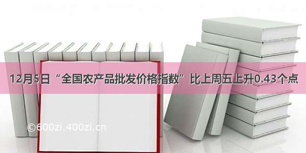 12月5日“全国农产品批发价格指数”比上周五上升0.43个点