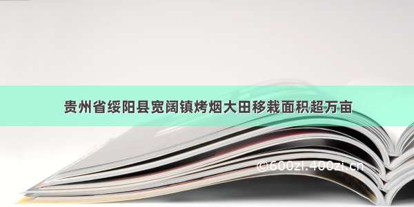 贵州省绥阳县宽阔镇烤烟大田移栽面积超万亩