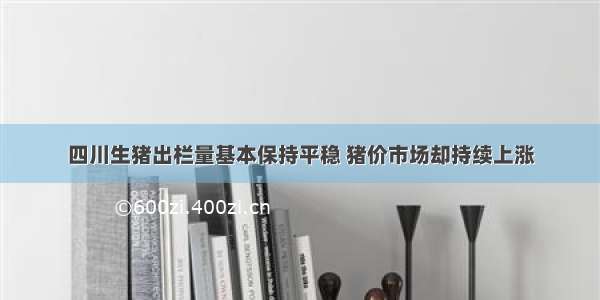 四川生猪出栏量基本保持平稳 猪价市场却持续上涨