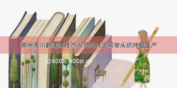 贵州务川都濡镇技术人员进入田间地头抓烤烟生产