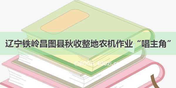 辽宁铁岭昌图县秋收整地农机作业“唱主角”