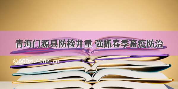 青海门源县防检并重 强抓春季畜疫防治