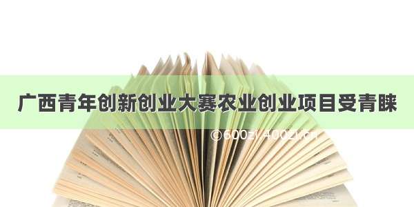 广西青年创新创业大赛农业创业项目受青睐