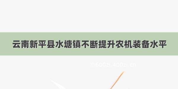 云南新平县水塘镇不断提升农机装备水平