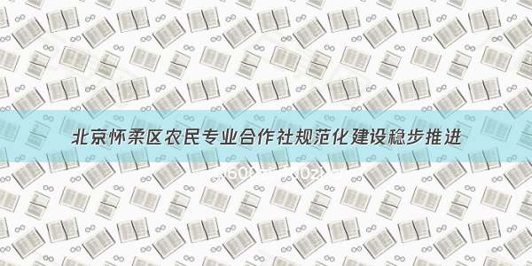 北京怀柔区农民专业合作社规范化建设稳步推进