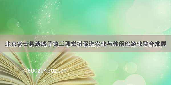 北京密云县新城子镇三项举措促进农业与休闲旅游业融合发展