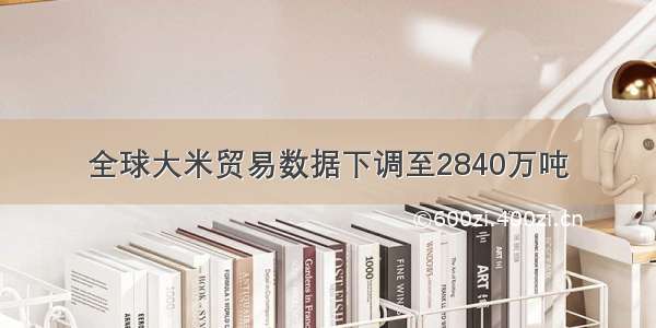 全球大米贸易数据下调至2840万吨