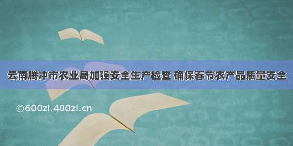 云南腾冲市农业局加强安全生产检查 确保春节农产品质量安全