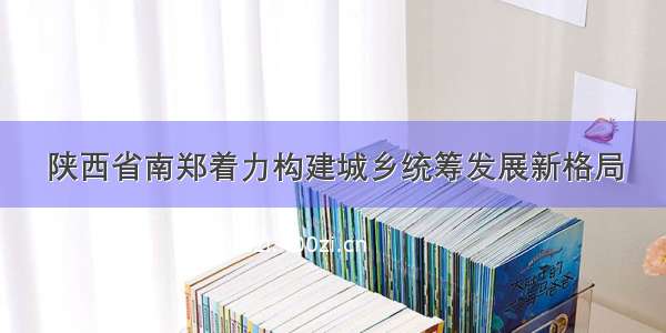 陕西省南郑着力构建城乡统筹发展新格局