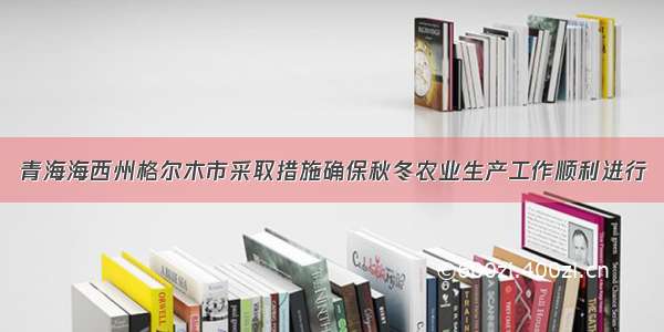 青海海西州格尔木市采取措施确保秋冬农业生产工作顺利进行