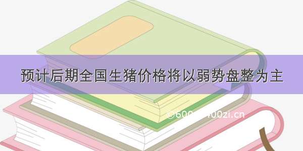 预计后期全国生猪价格将以弱势盘整为主