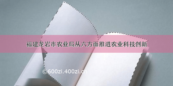 福建龙岩市农业局从六方面推进农业科技创新